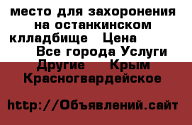 место для захоронения на останкинском клладбище › Цена ­ 1 000 000 - Все города Услуги » Другие   . Крым,Красногвардейское